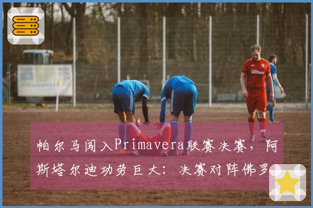 帕尔马闯入Primavera联赛决赛，阿斯塔尔迪功劳巨大：决赛对阵佛罗伦萨