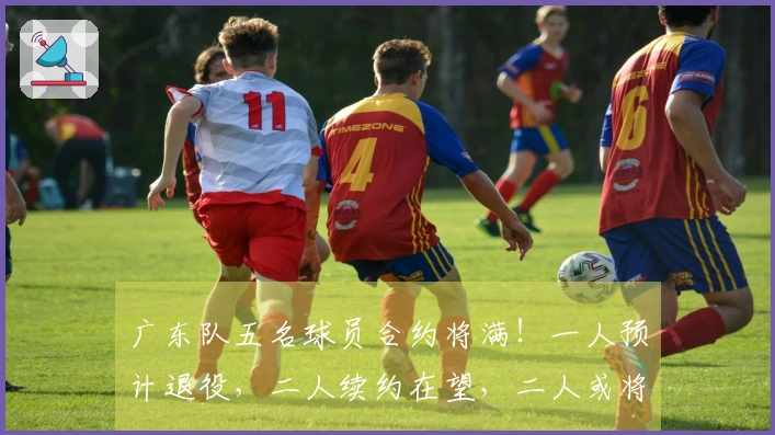 广东队五名球员合约将满！一人预计退役，二人续约在望，二人或将转队
